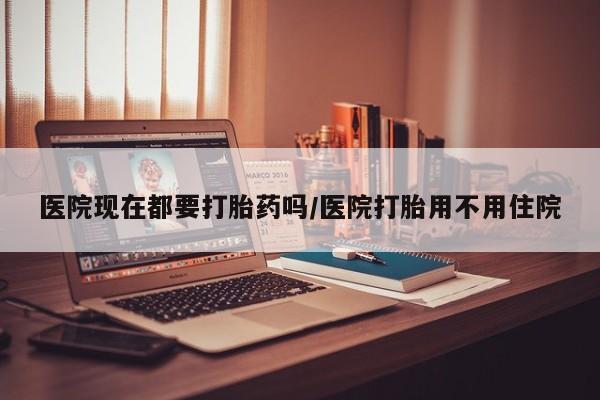 流产药使用医院现在都要打胎药吗/医院打胎用不用住院