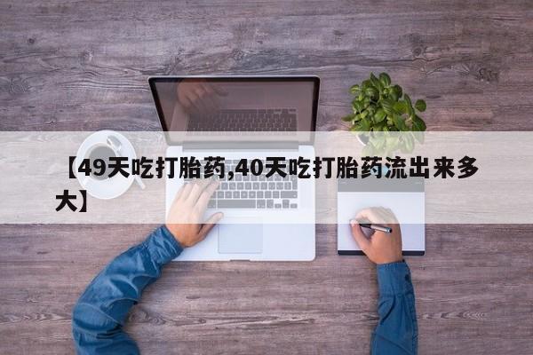 流产药使用【49天吃打胎药,40天吃打胎药流出来多大】