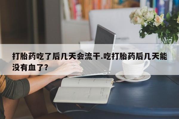 流产药使用打胎药吃了后几天会流干.吃打胎药后几天能没有血了？