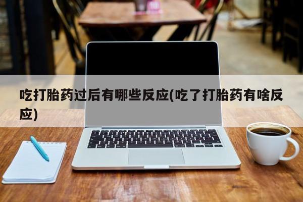 流产药使用吃打胎药过后有哪些反应(吃了打胎药有啥反应)