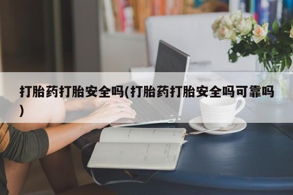 流产药使用打胎药打胎安全吗(打胎药打胎安全吗可靠吗)
