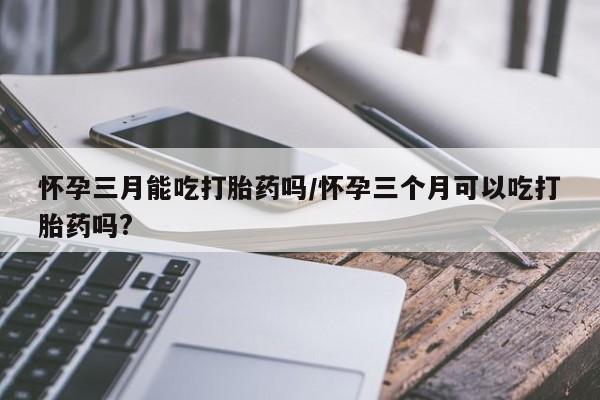 流产药使用怀孕三月能吃打胎药吗/怀孕三个月可以吃打胎药吗?