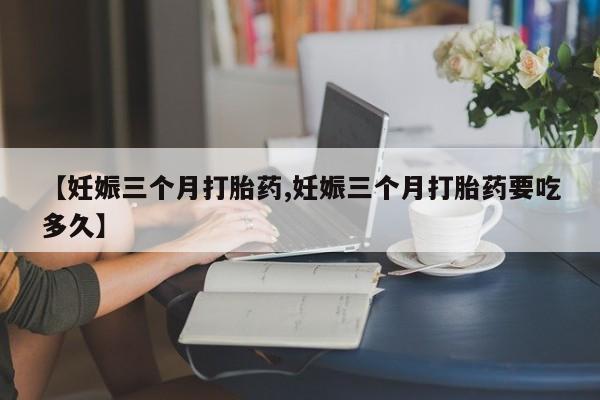 流产药使用【妊娠三个月打胎药,妊娠三个月打胎药要吃多久】