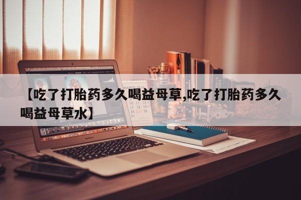 流产药使用【吃了打胎药多久喝益母草,吃了打胎药多久喝益母草水】