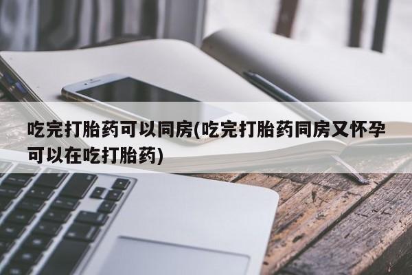 流产药使用吃完打胎药可以同房(吃完打胎药同房又怀孕可以在吃打胎药)