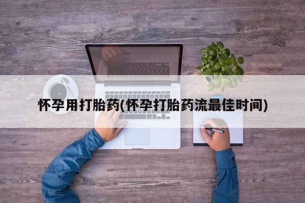 流产药使用怀孕用打胎药(怀孕打胎药流最佳时间)