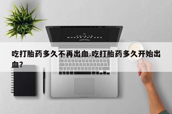流产药使用吃打胎药多久不再出血.吃打胎药多久开始出血？