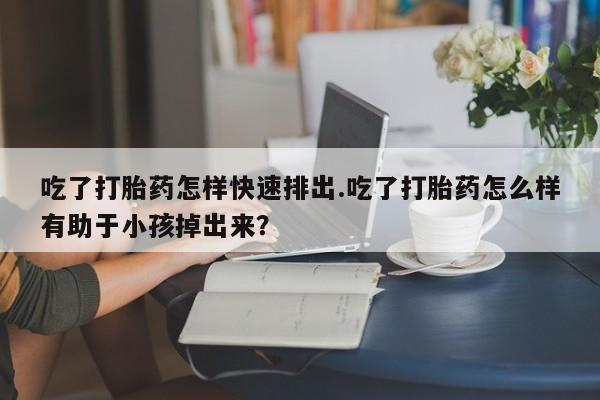流产药使用吃了打胎药怎样快速排出.吃了打胎药怎么样有助于小孩掉出来？