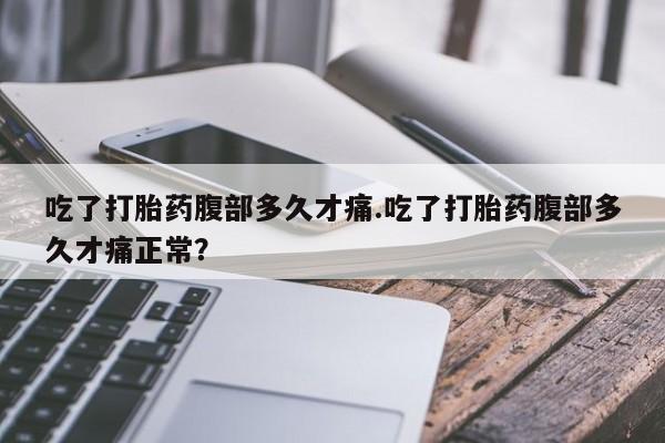 流产药使用吃了打胎药腹部多久才痛.吃了打胎药腹部多久才痛正常？
