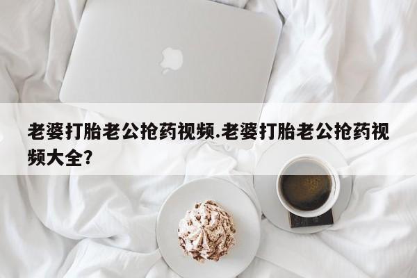 流产药使用老婆打胎老公抢药视频.老婆打胎老公抢药视频大全？