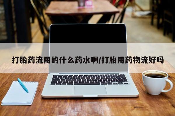 流产药使用打胎药流用的什么药水啊/打胎用药物流好吗