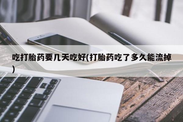 流产药使用吃打胎药要几天吃好(打胎药吃了多久能流掉)