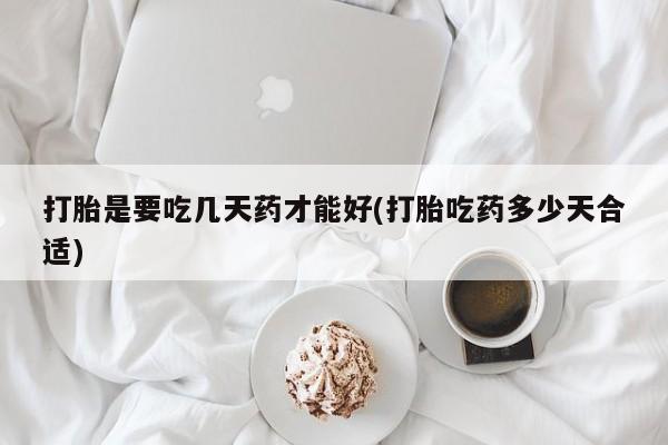 流产药使用打胎是要吃几天药才能好(打胎吃药多少天合适)