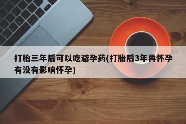流产药使用打胎三年后可以吃避孕药(打胎后3年再怀孕有没有影响怀孕)