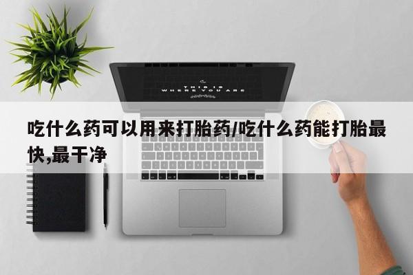 流产药使用吃什么药可以用来打胎药/吃什么药能打胎最快,最干净