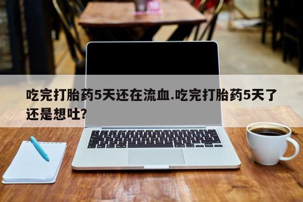 流产药使用吃完打胎药5天还在流血.吃完打胎药5天了还是想吐？