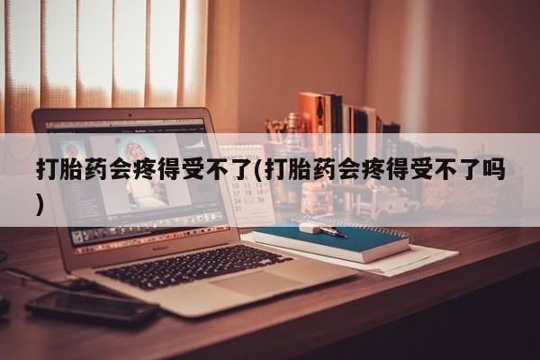 流产药使用打胎药会疼得受不了(打胎药会疼得受不了吗)