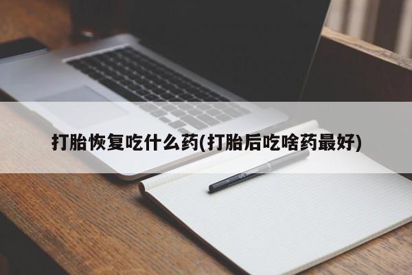 流产药使用打胎恢复吃什么药(打胎后吃啥药最好)