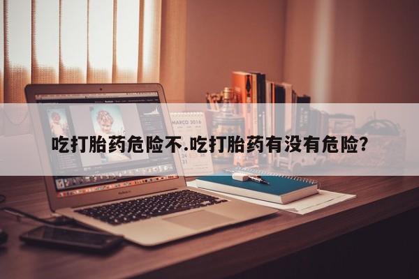流产药使用吃打胎药危险不.吃打胎药有没有危险？