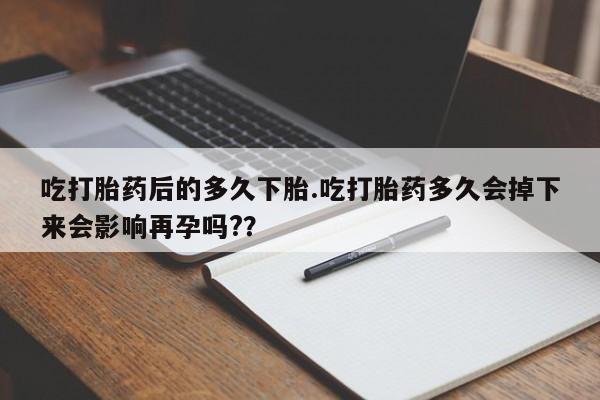 流产药使用吃打胎药后的多久下胎.吃打胎药多久会掉下来会影响再孕吗?？