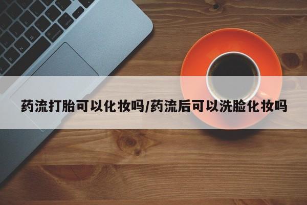 流产药使用药流打胎可以化妆吗/药流后可以洗脸化妆吗