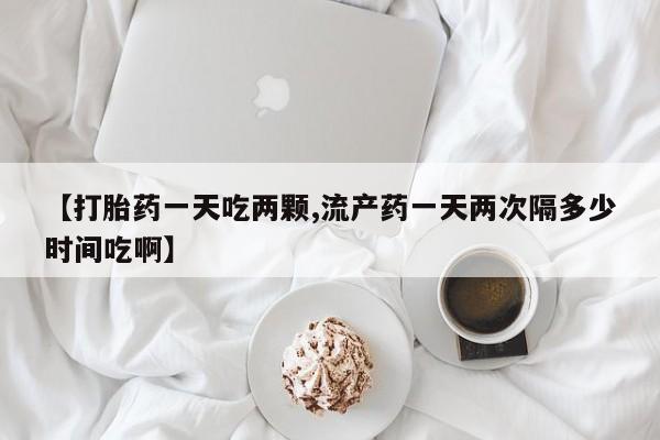 流产药使用【打胎药一天吃两颗,流产药一天两次隔多少时间吃啊】
