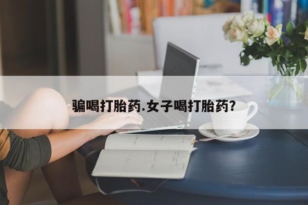 流产药使用骗喝打胎药.女子喝打胎药？