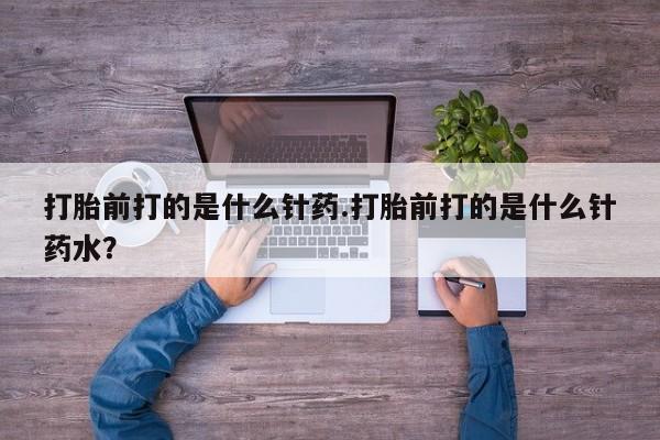 流产药使用打胎前打的是什么针药.打胎前打的是什么针药水？