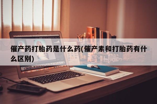 流产药使用催产药打胎药是什么药(催产素和打胎药有什么区别)