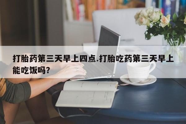 流产药使用打胎药第三天早上四点.打胎吃药第三天早上能吃饭吗？