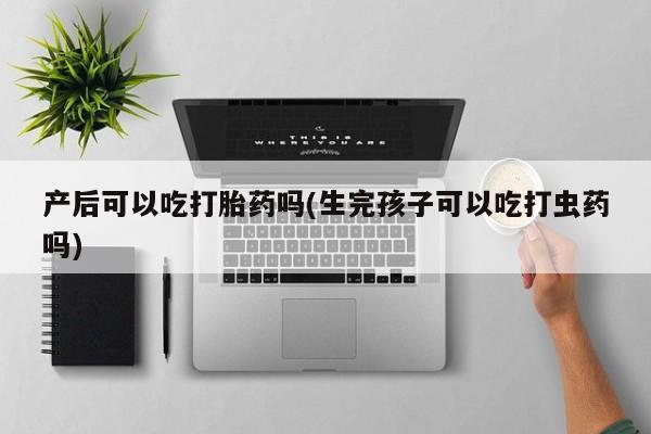 流产药使用产后可以吃打胎药吗(生完孩子可以吃打虫药吗)