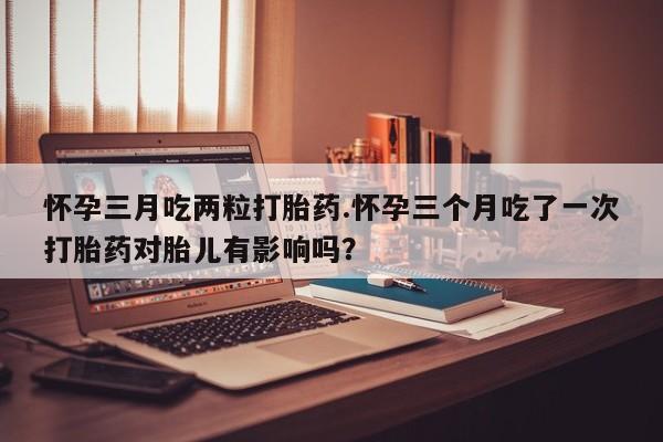 流产药使用怀孕三月吃两粒打胎药.怀孕三个月吃了一次打胎药对胎儿有影响吗？