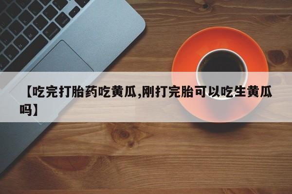 流产药使用【吃完打胎药吃黄瓜,刚打完胎可以吃生黄瓜吗】