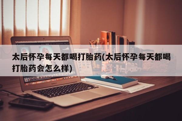 流产药使用太后怀孕每天都喝打胎药(太后怀孕每天都喝打胎药会怎么样)