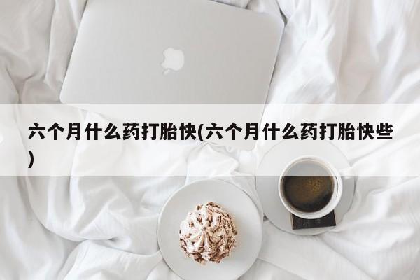 流产药使用六个月什么药打胎快(六个月什么药打胎快些)
