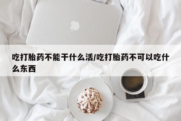流产药使用吃打胎药不能干什么活/吃打胎药不可以吃什么东西