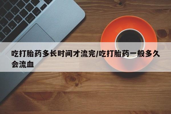 流产药使用吃打胎药多长时间才流完/吃打胎药一般多久会流血