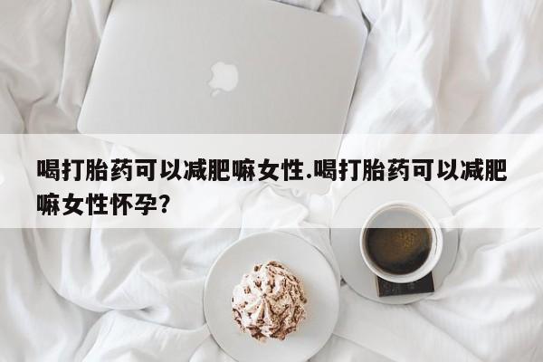 流产药使用喝打胎药可以减肥嘛女性.喝打胎药可以减肥嘛女性怀孕？