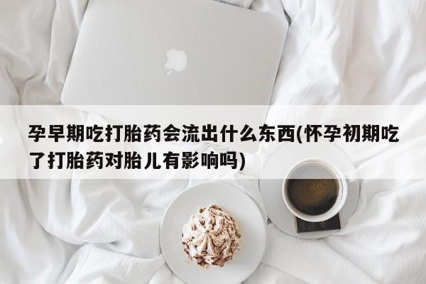 流产药使用孕早期吃打胎药会流出什么东西(怀孕初期吃了打胎药对胎儿有影响吗)