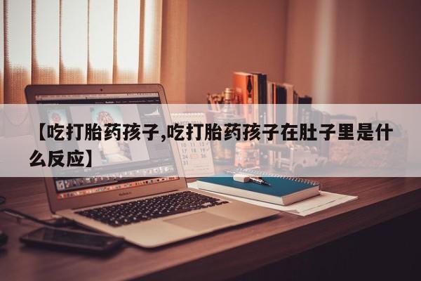 流产药使用【吃打胎药孩子,吃打胎药孩子在肚子里是什么反应】