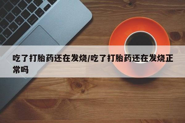 流产药使用吃了打胎药还在发烧/吃了打胎药还在发烧正常吗