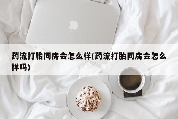 流产药使用药流打胎同房会怎么样(药流打胎同房会怎么样吗)