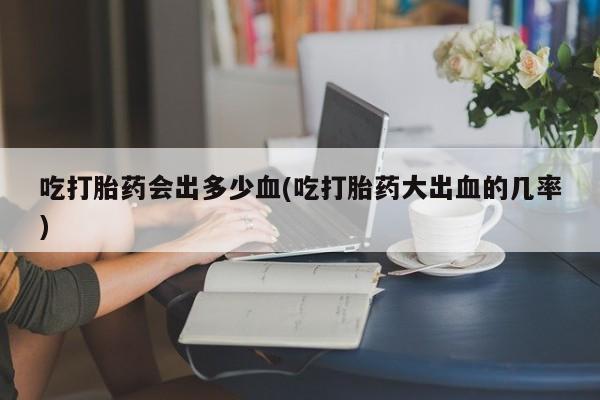 流产药使用吃打胎药会出多少血(吃打胎药大出血的几率)