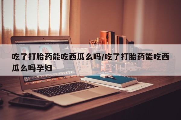 流产药使用吃了打胎药能吃西瓜么吗/吃了打胎药能吃西瓜么吗孕妇