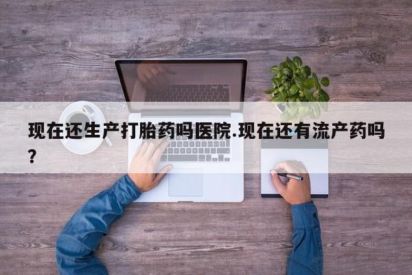 流产药使用现在还生产打胎药吗医院.现在还有流产药吗？