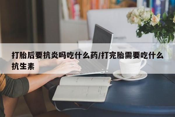 流产药使用打胎后要抗炎吗吃什么药/打完胎需要吃什么抗生素