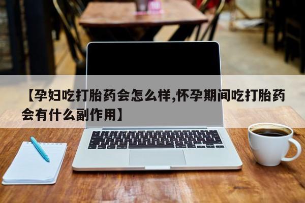 流产药使用【孕妇吃打胎药会怎么样,怀孕期间吃打胎药会有什么副作用】
