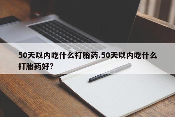 流产药使用50天以内吃什么打胎药.50天以内吃什么打胎药好？