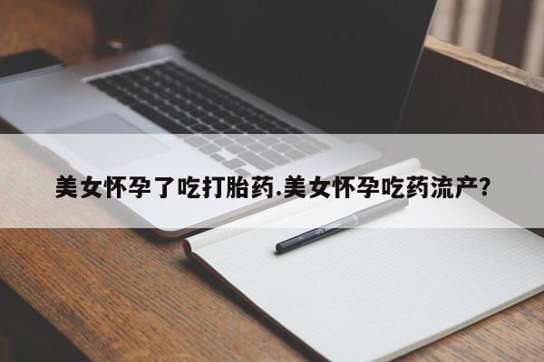 流产药使用美女怀孕了吃打胎药.美女怀孕吃药流产？