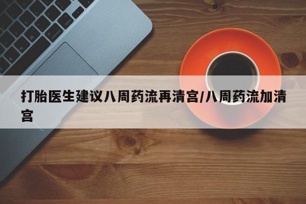 流产药使用打胎医生建议八周药流再清宫/八周药流加清宫